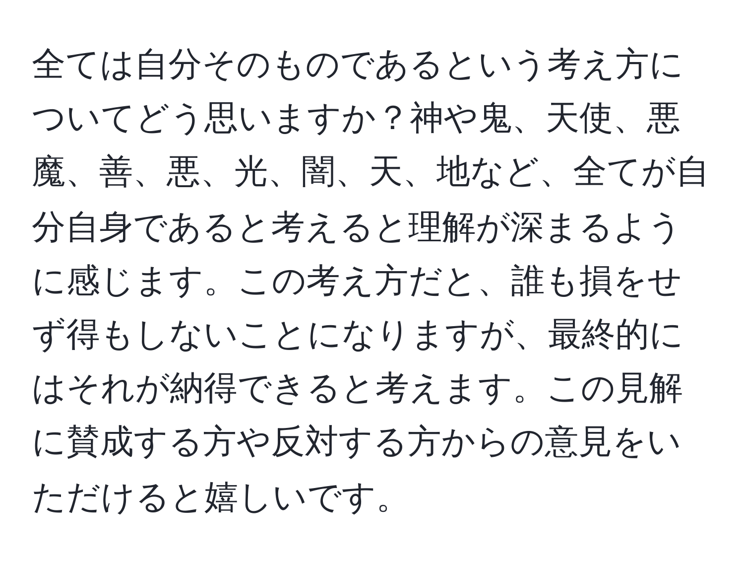 全ては自分そのものであるという考え方についてどう思いますか？神や鬼、天使、悪魔、善、悪、光、闇、天、地など、全てが自分自身であると考えると理解が深まるように感じます。この考え方だと、誰も損をせず得もしないことになりますが、最終的にはそれが納得できると考えます。この見解に賛成する方や反対する方からの意見をいただけると嬉しいです。