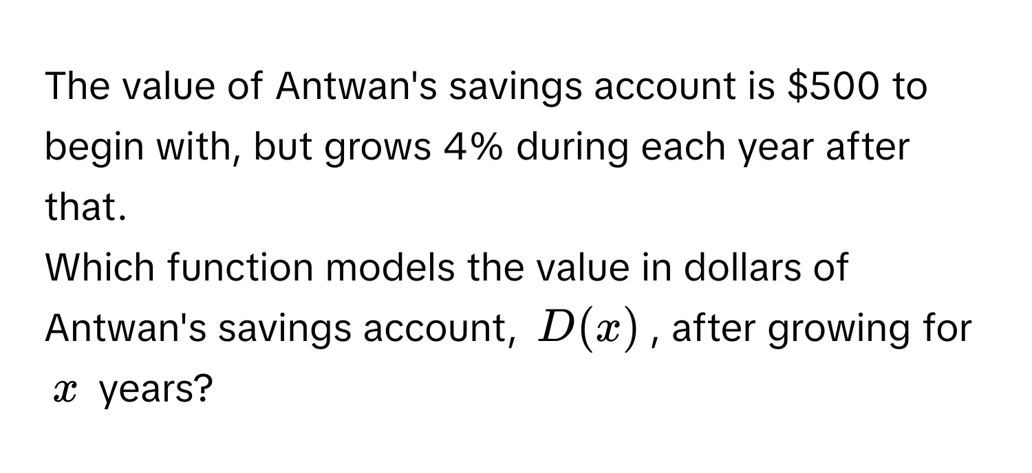 The value of Antwan's savings account is $500 to begin with, but grows 4% during each year after that. 

Which function models the value in dollars of Antwan's savings account, $D(x)$, after growing for $x$ years?