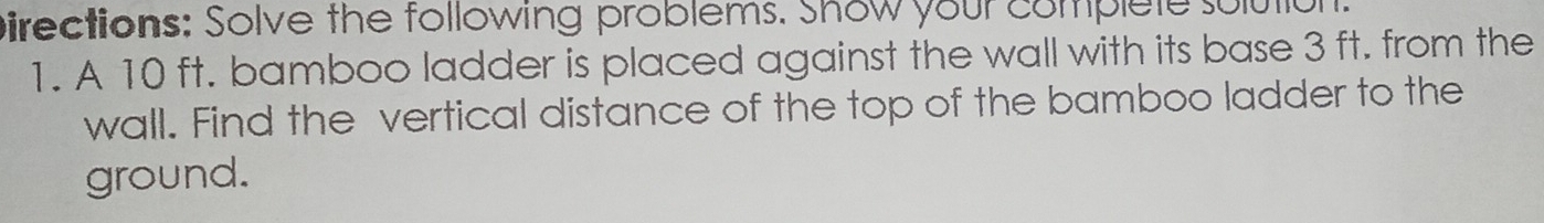 pirections: Solve the following problems. Show your complete solutiol 
1. A 10 ft. bamboo ladder is placed against the wall with its base 3 ft. from the 
wall. Find the vertical distance of the top of the bamboo ladder to the 
ground.
