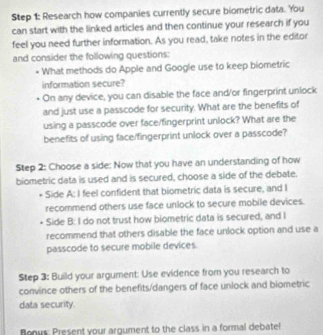 Research how companies currently secure biometric data. You 
can start with the linked articles and then continue your research if you 
feel you need further information. As you read, take notes in the editor 
and consider the following questions: 
What methods do Apple and Google use to keep biometric 
information secure? 
On any device, you can disable the face and/or fingerprint unlock 
and just use a passcode for security. What are the benefits of 
using a passcode over face/fingerprint unlock? What are the 
benefits of using face/fingerprint unlock over a passcode? 
Step 2: Choose a side: Now that you have an understanding of how 
biometric data is used and is secured, choose a side of the debate. 
Side A: I feel confident that biometric data is secure, and I 
recommend others use face unlock to secure mobile devices. 
Side B: I do not trust how biometric data is secured, and I 
recommend that others disable the face unlock option and use a 
passcode to secure mobile devices. 
Step 3: Build your argument: Use evidence from you research to 
convince others of the benefits/dangers of face unlock and biometric 
data security. 
Bonus: Present your argument to the class in a formal debate!