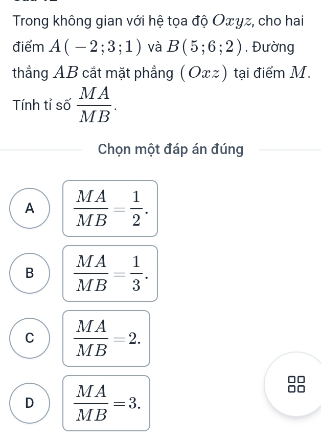 Trong không gian với hệ tọa độ Oxyz, cho hai
điểm A(-2;3;1) và B(5;6;2). Đường
thẳng AB cắt mặt phẳng (Oxz) tại điểm M.
Tính tỉ số  MA/MB . 
Chọn một đáp án đúng
A  MA/MB = 1/2 .
B  MA/MB = 1/3 .
C  MA/MB =2.
D  MA/MB =3.