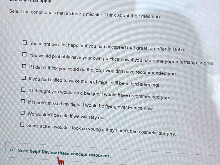 ail that apply 
Select the conditionals that include a mistake. Think about their meaning.
You might be a lot happier if you had accepted that great job offer in Dubai.
You would probably have your own practice now if you had done your internship sooner.
If I didn't think you could do the job, I wouldn't have recommended you.
If you had called to wake me up, I might still be in bed sleeping!
If I thought you would do a bad job, I would have recommended you.
If I hadn't missed my flight, I would be flying over France now.
We wouldn't be safe if we will stay out.
Some actors wouldn't look so young if they hadn't had cosmetic surgery.
Need help? Review these concept resources.