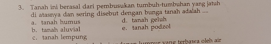 Tanah ini berasal dari pembusukan tumbuh-tumbuhan yang jatuh
di atasnya dan sering disebut dengan bunga tanah adalah ....
a. tanah humus d. tanah geluh
b. tanah aluvial e. tanah podzol
c. tanah lempung
lumpur vang terbawa oleh air