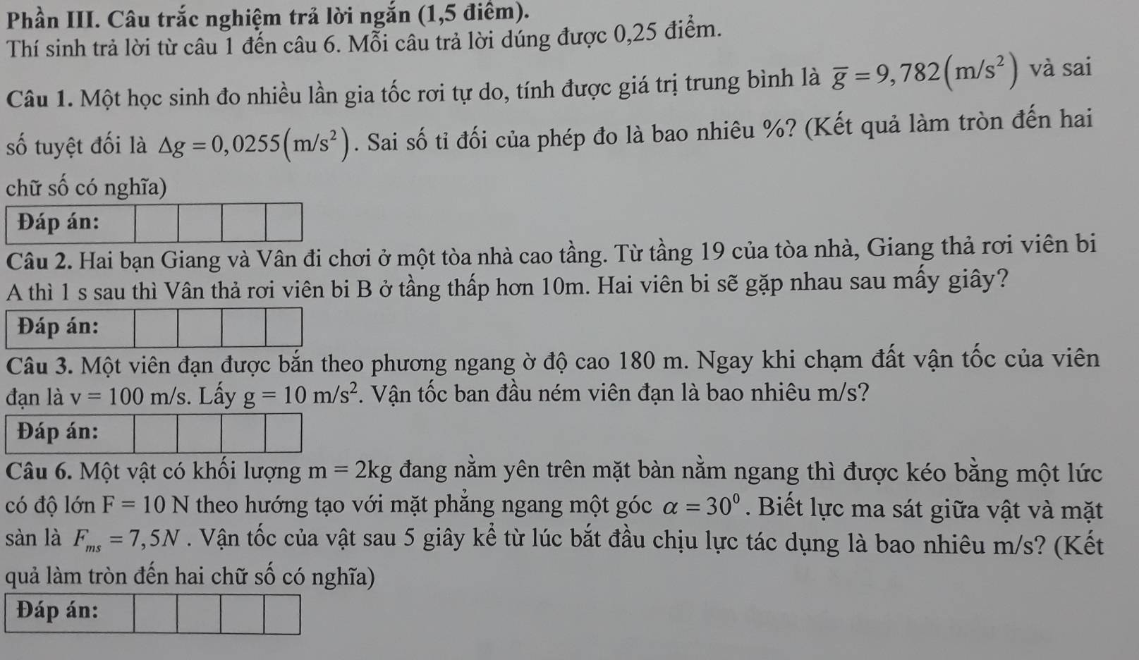 Phần III. Câu trắc nghiệm trả lời ngắn (1,5 điểm).
Thí sinh trả lời từ câu 1 đến câu 6. Mỗi câu trả lời dúng được 0,25 điểm.
Câu 1. Một học sinh đo nhiều lần gia tốc rơi tự do, tính được giá trị trung bình là overline g=9,782(m/s^2) và sai
số tuyệt đối là △ g=0,0255(m/s^2). Sai số tỉ đối của phép đo là bao nhiêu %? (Kết quả làm tròn đến hai
chữ số có nghĩa)
Đáp án:
Câu 2. Hai bạn Giang và Vân đi chơi ở một tòa nhà cao tầng. Từ tầng 19 của tòa nhà, Giang thả rơi viên bi
A thì 1 s sau thì Vân thả rơi viên bi B ở tầng thấp hơn 10m. Hai viên bi sẽ gặp nhau sau mấy giây?
Đáp án:
Câu 3. Một viên đạn được bắn theo phương ngang ờ độ cao 180 m. Ngay khi chạm đất vận tốc của viên
đạn là v=100m/s. Lấy g=10m/s^2 *. Vận tốc ban đầu ném viên đạn là bao nhiêu m/s?
Đáp án:
Câu 6. Một vật có khối lượng m=2kg đang nằm yên trên mặt bàn nằm ngang thì được kéo bằng một lức
có độ lớn F=10N theo hướng tạo với mặt phẳng ngang một góc alpha =30° Biết lực ma sát giữa vật và mặt
sàn là F_ms=7,5N. Vận tốc của vật sau 5 giây kể từ lúc bắt đầu chịu lực tác dụng là bao nhiêu m/s? (Kết
quả làm tròn đến hai chữ số có nghĩa)
Đáp án: