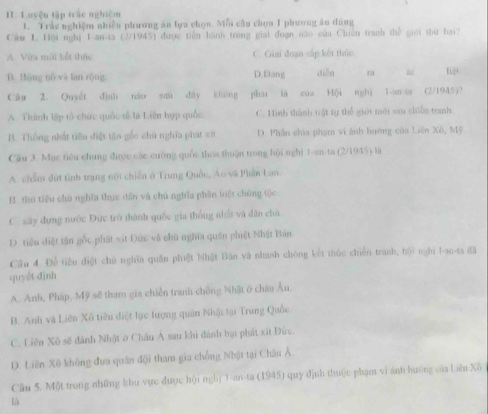 uyện tập trác nghiệm
1. Trấc nghiệm nhiền phương án lựa chọn. Mỗi câu chọu 1 phương ân đúng
Cầu L. Hội nghị 1 an-ta (2/1945) được tiền hành trong giải đoạn nào của Chiến tranh thế giới thứ hai?
A. Vừa mới kết thức C. Gia đoạn sắp kết thúc
D.Dang
B. Bảng nổ và lan rộng. diǎn ra ac fij+.
Câu 2. Quyết định nào sau đây không phái là cúa Hội nghì 1-an 4a (2/1945)?
A. Thành lập tổ chức quốc tế là Liên hợp quốc C. Hinh thành trật tự thể giới mới sau chiến tranh.
B. Thống nhất tiêu điệt tận gốc chủ nghĩa phát xit D. Phần chia phạm vi ảnh hướng của Liên Xô, Mỹ
Câu 3. Mục tiểu chung được các cường quốc thoa thuận trong hội nghị 1-an-ta (2/1945) là
A. chẩm đứt tình trang nội chiến ở Trung Quốc, Áo và Phần Lan.
B. thu tiểu chủ nghĩa thực dân và chủ nghĩa phân biệt chứng tộc
C. xây dựng nước Đức trở thành quốc gia thống nhất và dân chủ
D. tiệu diệt tận gốc phát xit Đức và chủ nghĩa quân phiệt Nhật Bản
Câu 4. Đề tiểu điệt chủ nghĩa quân phiệt Nhật Bản và nhanh chóng kết thúc chiến tranh, bội nghi !-an-ta đã
quyết đình
A. Anh, Pháp, Mỹ sẽ tham gia chiến tranh chống Nhật ở châu Âu,
B. Anh và Liên Xô tiêu điệt lục lượng quân Nhật tại Trung Quốc.
C. Liên Xô sẽ dánh Nhật ở Châu Á sau khi dánh bại phát xít Đức.
D. Liên Xô không đưa quân đội tham gia chống Nhật tại Châu Á.
Cầu 5. Một trong những khu vực được hội nghị 1-an-ta (1945) quy định thuộc phạm vì ảnh hướng của Liên Xô
là
