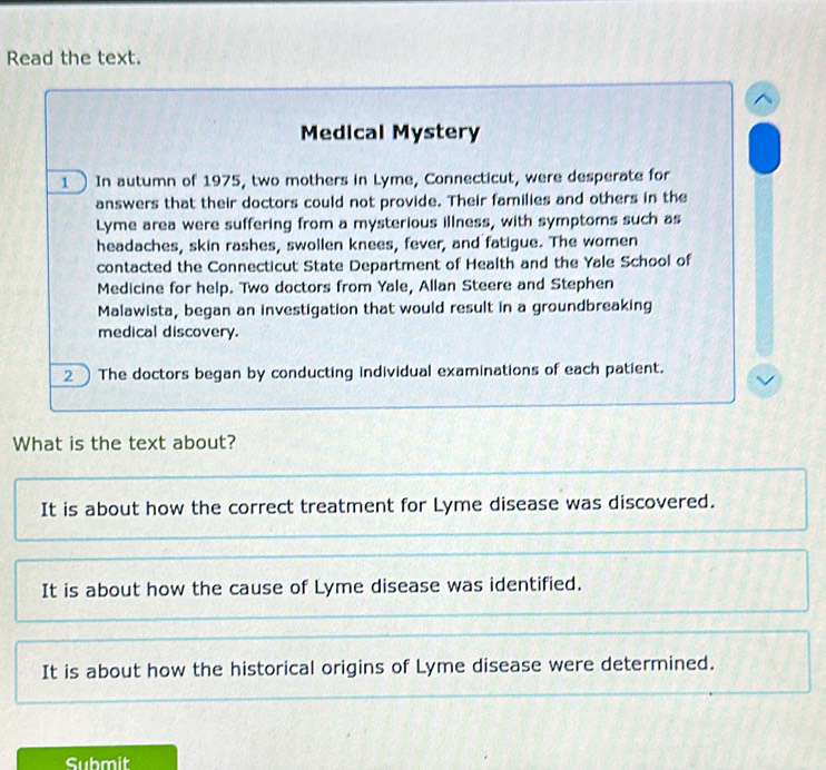 Read the text.
Medical Mystery
1 In autumn of 1975, two mothers in Lyme, Connecticut, were desperate for
answers that their doctors could not provide. Their families and others in the
Lyme area were suffering from a mysterious illness, with symptoms such as
headaches, skin rashes, swollen knees, fever, and fatigue. The women
contacted the Connecticut State Department of Health and the Yale School of
Medicine for help. Two doctors from Yale, Allan Steere and Stephen
Malawista, began an investigation that would result in a groundbreaking
medical discovery.
2 The doctors began by conducting individual examinations of each patient.
What is the text about?
It is about how the correct treatment for Lyme disease was discovered.
It is about how the cause of Lyme disease was identified.
It is about how the historical origins of Lyme disease were determined.
Submit