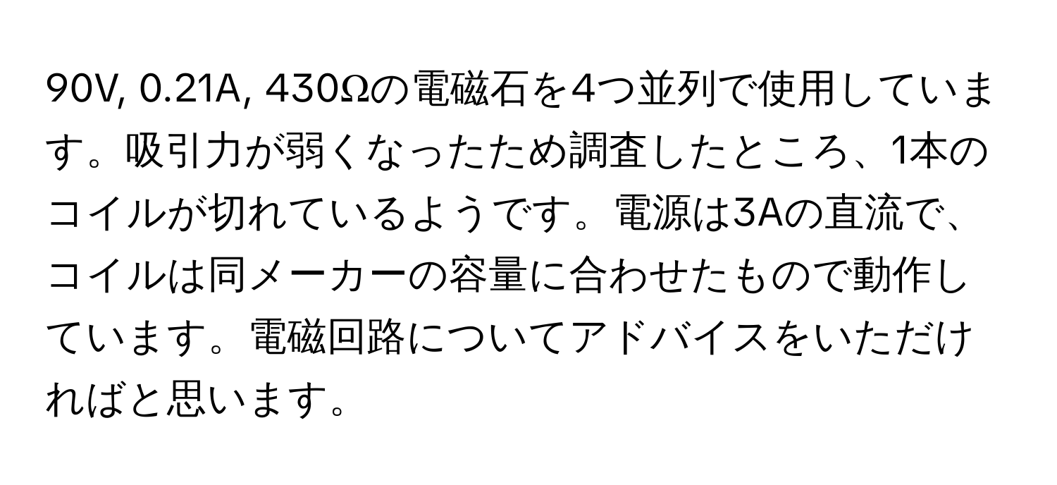 90V, 0.21A, 430Ωの電磁石を4つ並列で使用しています。吸引力が弱くなったため調査したところ、1本のコイルが切れているようです。電源は3Aの直流で、コイルは同メーカーの容量に合わせたもので動作しています。電磁回路についてアドバイスをいただければと思います。