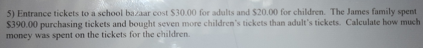 Entrance tickets to a school bazaar cost $30.00 for adults and $20.00 for children. The James family spent
$390.00 purchasing tickets and bought seven more children’s tickets than adult’s tickets. Calculate how much 
money was spent on the tickets for the children.