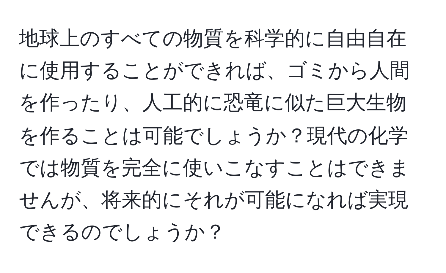 地球上のすべての物質を科学的に自由自在に使用することができれば、ゴミから人間を作ったり、人工的に恐竜に似た巨大生物を作ることは可能でしょうか？現代の化学では物質を完全に使いこなすことはできませんが、将来的にそれが可能になれば実現できるのでしょうか？