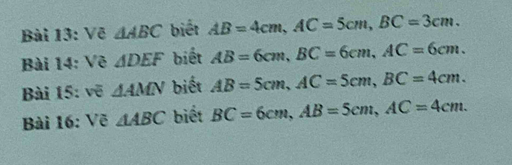 Vẽ △ ABC biết AB=4cm, AC=5cm, BC=3cm. 
Bài 14: Vẽ △ DEF biết AB=6cm, BC=6cm, AC=6cm. 
Bài 15: vẽ △ AMN biết AB=5cm, AC=5cm, BC=4cm. 
Bài 16: Vẽ △ ABC biết BC=6cm, AB=5cm, AC=4cm.