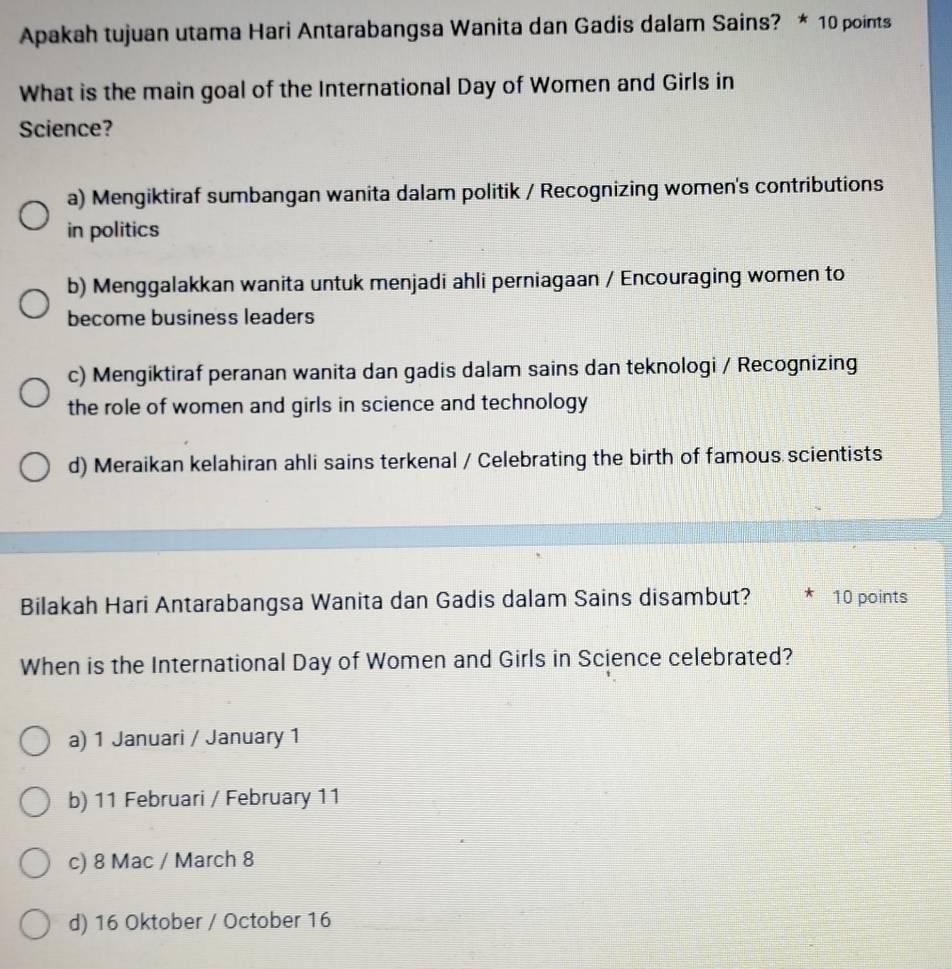 Apakah tujuan utama Hari Antarabangsa Wanita dan Gadis dalam Sains? * 10 points
What is the main goal of the International Day of Women and Girls in
Science?
a) Mengiktiraf sumbangan wanita dalam politik / Recognizing women's contributions
in politics
b) Menggalakkan wanita untuk menjadi ahli perniagaan / Encouraging women to
become business leaders
c) Mengiktiraf peranan wanita dan gadis dalam sains dan teknologi / Recognizing
the role of women and girls in science and technology
d) Meraikan kelahiran ahli sains terkenal / Celebrating the birth of famous scientists
Bilakah Hari Antarabangsa Wanita dan Gadis dalam Sains disambut? 10 points
When is the International Day of Women and Girls in Science celebrated?
a) 1 Januari / January 1
b) 11 Februari / February 11
c) 8 Mac / March 8
d) 16 Oktober / October 16