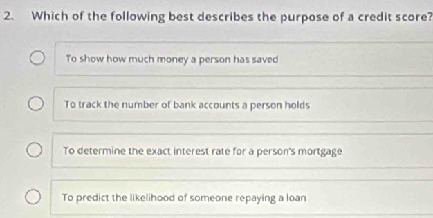 Which of the following best describes the purpose of a credit score?
To show how much money a person has saved
To track the number of bank accounts a person holds
To determine the exact interest rate for a person's mortgage
To predict the likelihood of someone repaying a loan