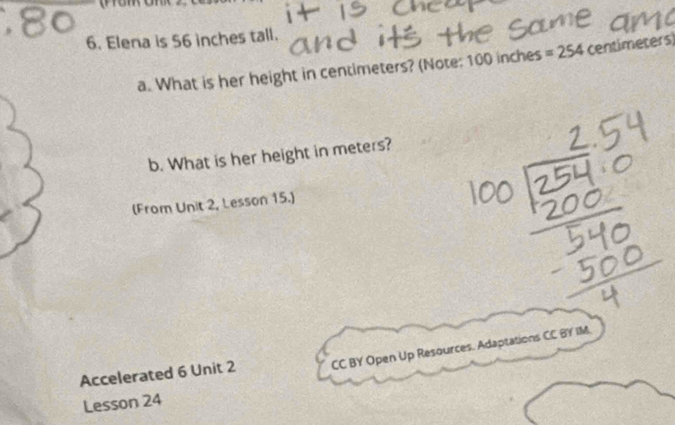 Elena is 56 inches tall. 
a. What is her height in centimeters? (Note: 100 inches =254 centimeters
b. What is her height in meters? 
(From Unit 2, Lesson 15.) 
CC BY Open Up Resources. Adaptations CC BY IM. 
Accelerated 6 Unit 2 
Lesson 24