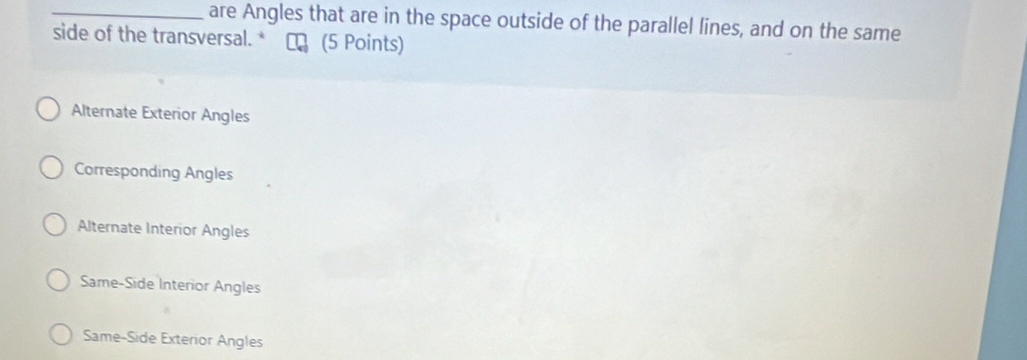 are Angles that are in the space outside of the parallel lines, and on the same
side of the transversal. * (5 Points)
Alternate Exterior Angles
Corresponding Angles
Alternate Interior Angles
Same-Side Interior Angles
Same-Side Exterior Angles