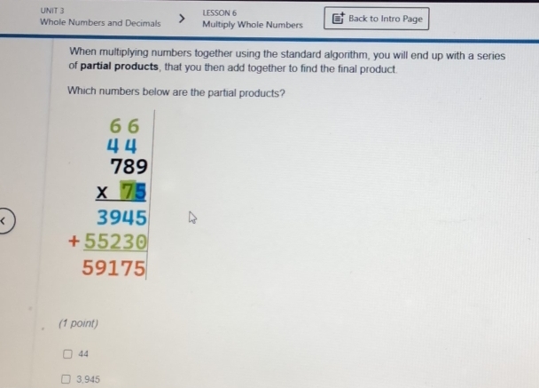 LESSON 6 Back to Intro Page
Whole Numbers and Decimals Multiply Whole Numbers
When multiplying numbers together using the standard algorithm, you will end up with a series
of partial products, that you then add together to find the final product.
Which numbers below are the partial products?
( beginarrayr 6.6 * 0.9 hline 780 hline 7800 hline 323220 hline 59178endarray
(1 point)
44
3,945