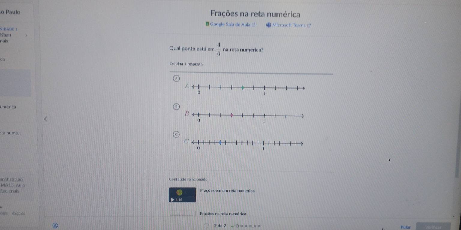 Paulo Frações na reta numérica 
Google Sala de Aula à Microsoft Teams 
NIDADE 1 
Khan 
nais 
Qual ponto está em  4/6  na reta numérica? 
ca 
Escolha 1 resposta: 
umérica 
eta numé... 
mática São Conteúdo relacionado 
*MA10) Aula 
Racionals Frações em um reta numérica 
> 4:16 
dade Aviso de Frações na reta numérica 

2 de 7 。 Pular Verificar