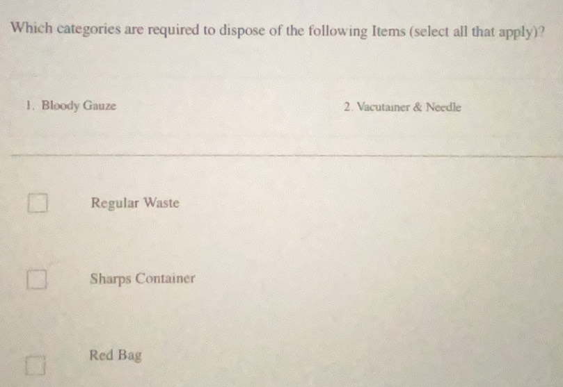 Which categories are required to dispose of the following Items (select all that apply)?
1. Bloody Gauze 2. Vacutainer & Needle
Regular Waste
Sharps Container
Red Bag