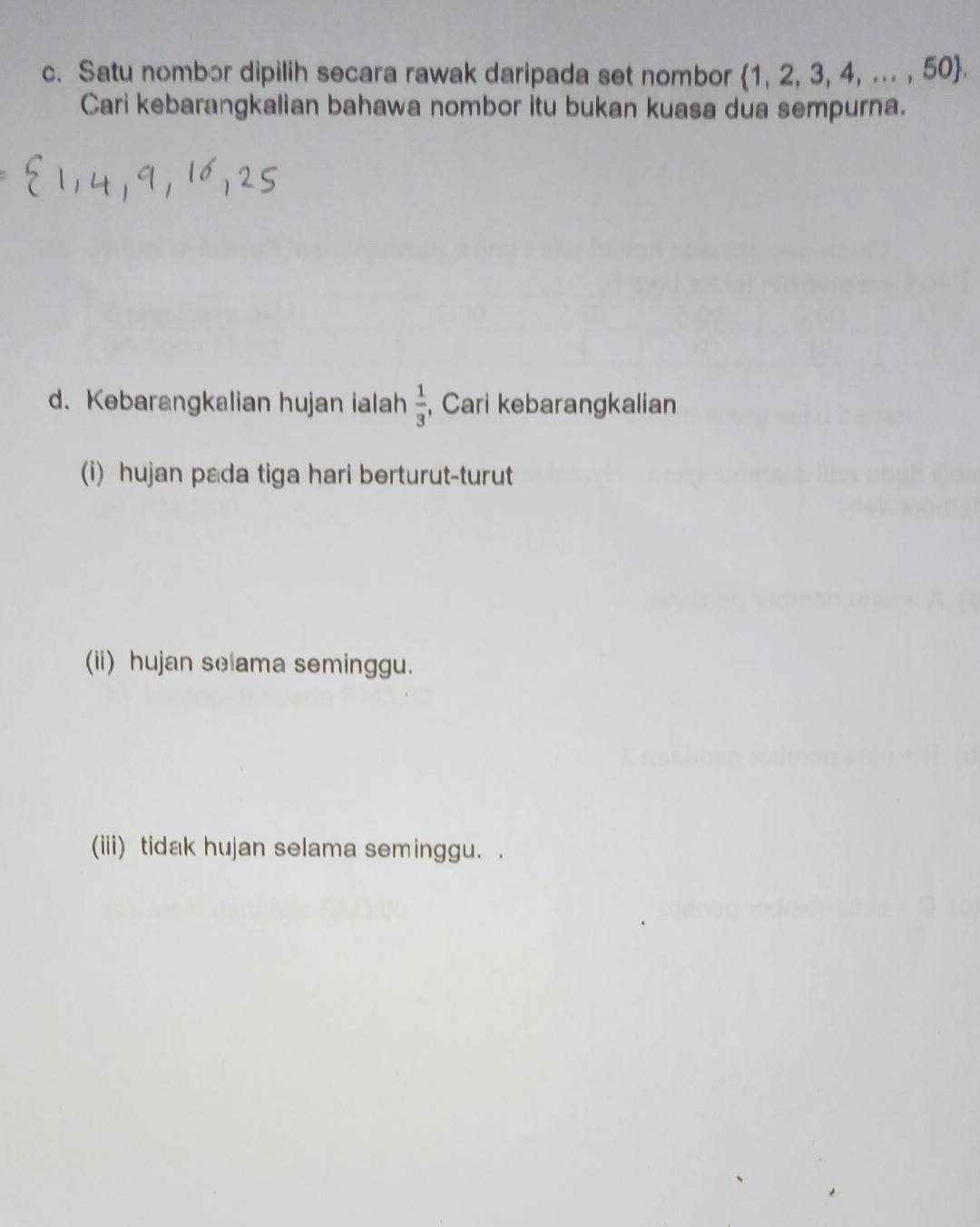 Satu nombor dipilih secara rawak daripada set nombor 1, 2, 3, 4, ... , 50. 
Cari kebarangkalian bahawa nombor itu bukan kuasa dua sempurna. 
d. Kebarangkalian hujan ialah  1/3  , Cari kebarangkalian 
(i) hujan pada tiga hari berturut-turut 
(ii) hujan selama seminggu. 
(iii) tidak hujan selama seminggu. .