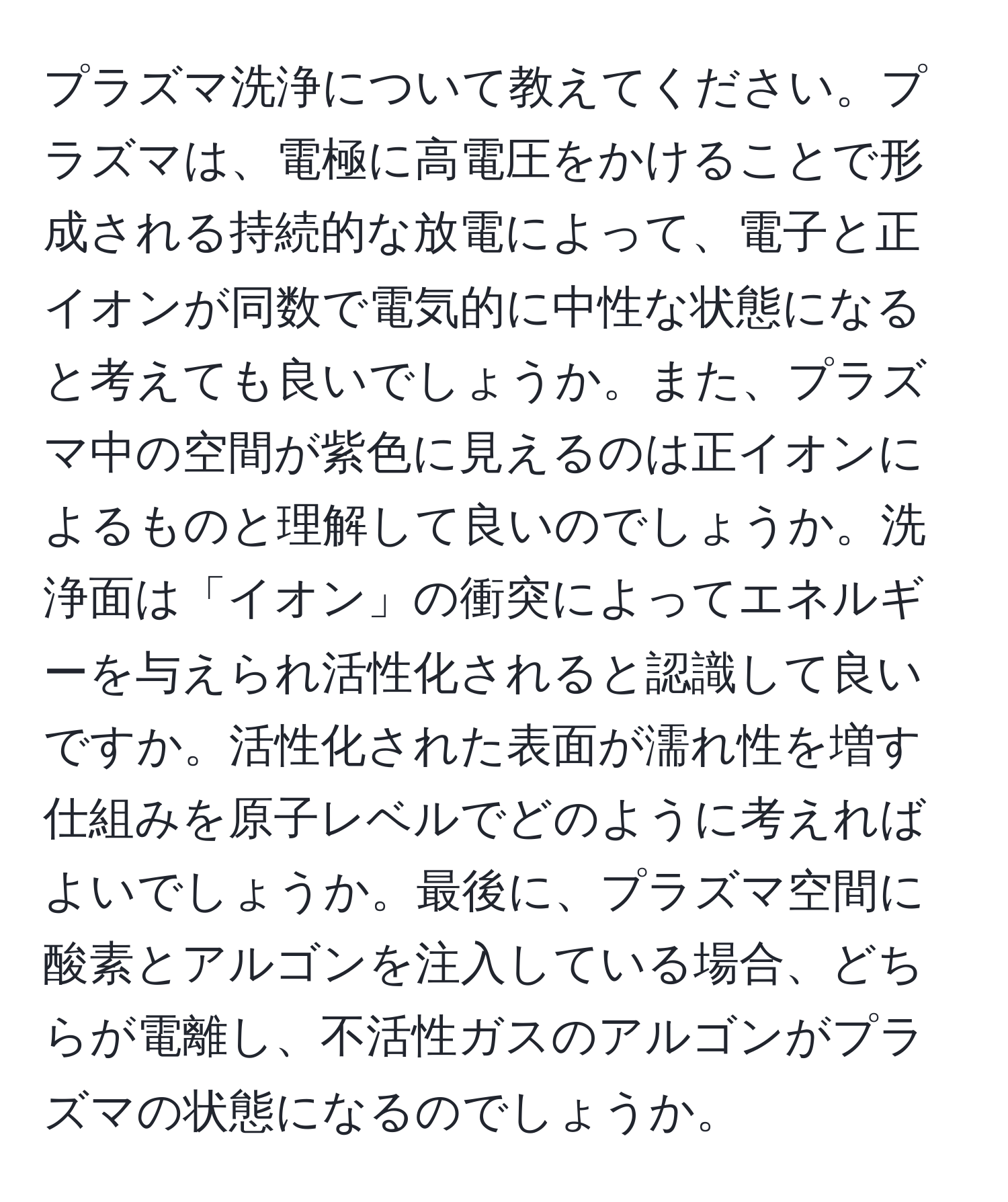 プラズマ洗浄について教えてください。プラズマは、電極に高電圧をかけることで形成される持続的な放電によって、電子と正イオンが同数で電気的に中性な状態になると考えても良いでしょうか。また、プラズマ中の空間が紫色に見えるのは正イオンによるものと理解して良いのでしょうか。洗浄面は「イオン」の衝突によってエネルギーを与えられ活性化されると認識して良いですか。活性化された表面が濡れ性を増す仕組みを原子レベルでどのように考えればよいでしょうか。最後に、プラズマ空間に酸素とアルゴンを注入している場合、どちらが電離し、不活性ガスのアルゴンがプラズマの状態になるのでしょうか。