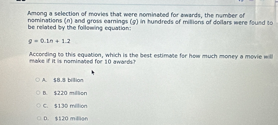 Among a selection of movies that were nominated for awards, the number of
nominations (n) and gross earnings (g) in hundreds of millions of dollars were found to
be related by the following equation:
g=0.1n+1.2
According to this equation, which is the best estimate for how much money a movie will
make if it is nominated for 10 awards?
A. $8.8 billion
B. $220 million
C. $130 million
D. $120 million