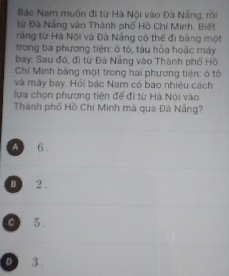 Bắc Nam muốn đi từ Hà Nội vào Đà Nẵng, rồi
từ Đà Nang vào Thành phố Hồ Chí Minh. Biết
rằng từ Hà Nội và Đà Nẵng có thể đi bằng một
trong ba phương tiện: ô tô, tàu hỏa hoặc máy
bay. Sau đó, đi từ Đà Năng vào Thành phố Hồ
Chí Minh bảng một trong hai phương tiện: ô tô
và máy bay. Hỏi bác Nam có bao nhiêu cách
lựa chọn phương tiện để đi từ Hà Nội vào
Thành phố Hồ Chí Minh mà qua Đà Nẵng?
A 6.
B ) 2.
C 5.
D 3