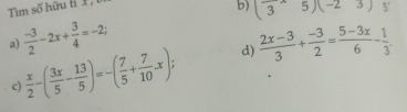 Tim số hữu t X ,
b) (3^(wedge)5)(-23) 5'
a)  (-3)/2 -2x+ 3/4 =-2;  (2x-3)/3 + (-3)/2 = (5-3x)/6 - 1/3 .
c)  x/2 -( 3x/5 - 13/5 )=-( 7/5 + 7/10 -x); d)