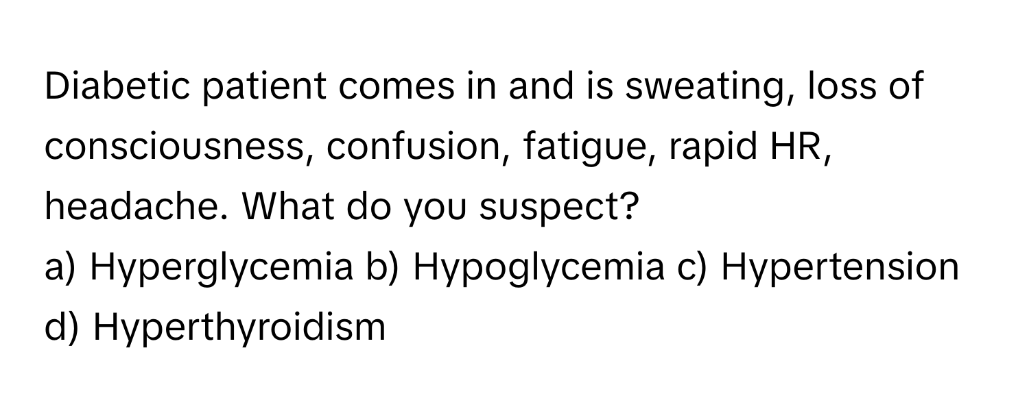 Diabetic patient comes in and is sweating, loss of consciousness, confusion, fatigue, rapid HR, headache. What do you suspect?

a) Hyperglycemia b) Hypoglycemia c) Hypertension d) Hyperthyroidism