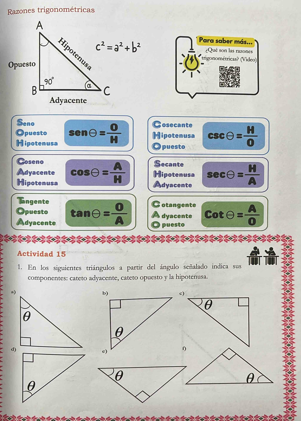 Razones trigonométricas
Para saber más...
¿Qué son las razones
trigonométricas? (Video)
Seno osecante
puesto sen θ = 0/H H Hipotenusa csc θ = M/0 
Hipotenusa
Opuesto
Coseno ecante
Adyacente cos Theta = A/H  Hipotenusa sec θ = H/A 
Hipotenusa Adyacente
Tangente
Opuesto tan Theta = O/A 
otangente
dyacente cot θ = A/0 
Adyacente puesto
Actividad 15
1. En los siguientes triángulos a partir del ángulo señalado indica sus
componentes: cateto adyacente, cateto opuesto y la hipotenusa.
a)
d)
