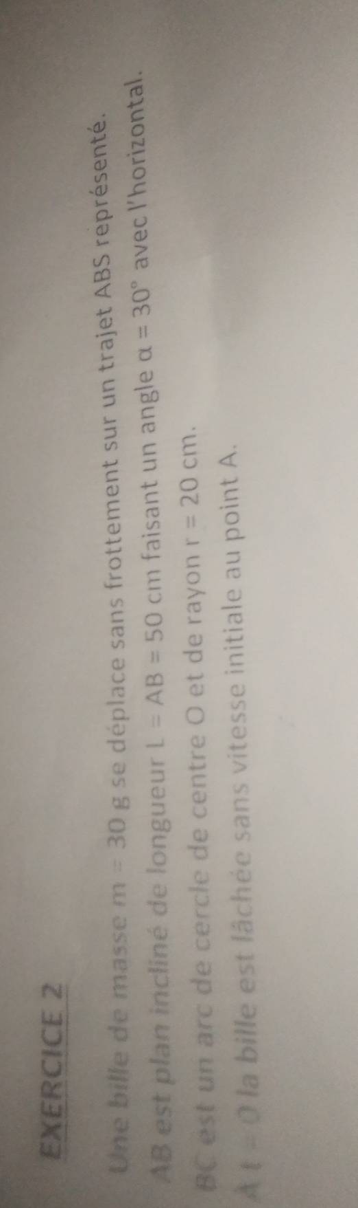 Une bille de masse m=30 frac  g se déplace sans frottement sur un trajet ABS représenté.
AB est plan incliné de longueur L=AB=50cm faisant un angle alpha =30° avec l’horizontal.
BC est un arc de cercle de centre O et de rayon r=20cm. 
4 t=0 la bille est lâchée sans vitesse initiale au point A.