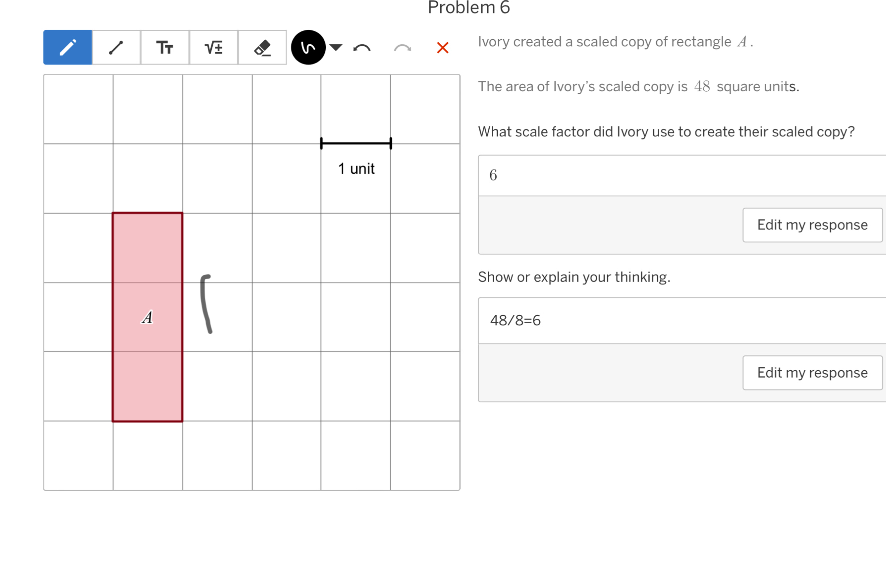 Problem 6 
Ivory created a scaled copy of rectangle A. 
The area of Ivory's scaled copy is 48 square units. 
What scale factor did Ivory use to create their scaled copy? 
Edit my response 
Show or explain your thinking.
48/8=6
Edit my response