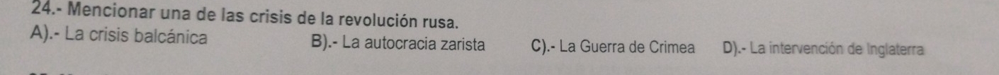 24.- Mencionar una de las crisis de la revolución rusa.
A).- La crisis balcánica B).- La autocracia zarista C).- La Guerra de Crimea D).- La intervención de Inglaterra