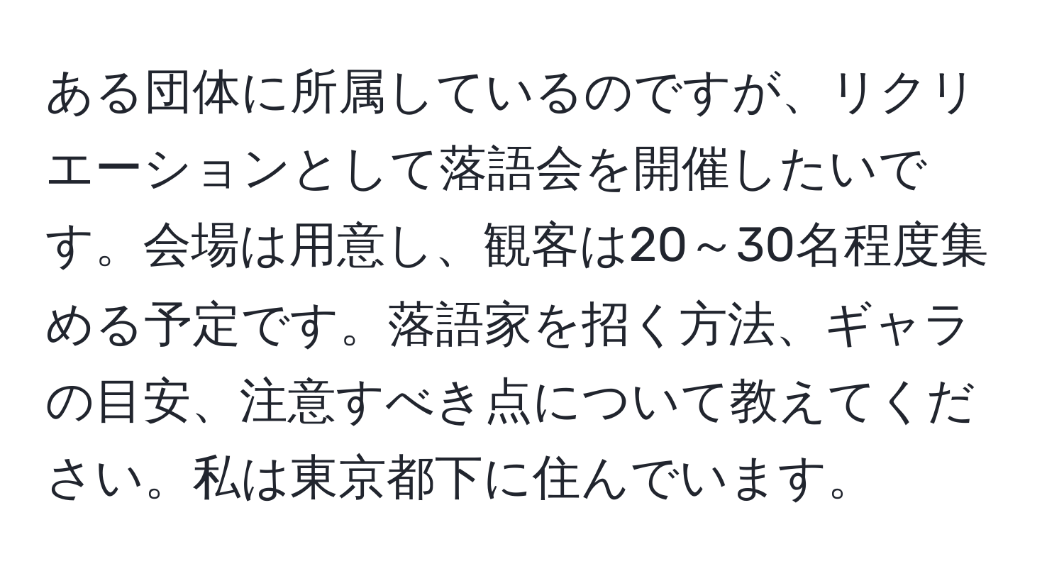 ある団体に所属しているのですが、リクリエーションとして落語会を開催したいです。会場は用意し、観客は20～30名程度集める予定です。落語家を招く方法、ギャラの目安、注意すべき点について教えてください。私は東京都下に住んでいます。