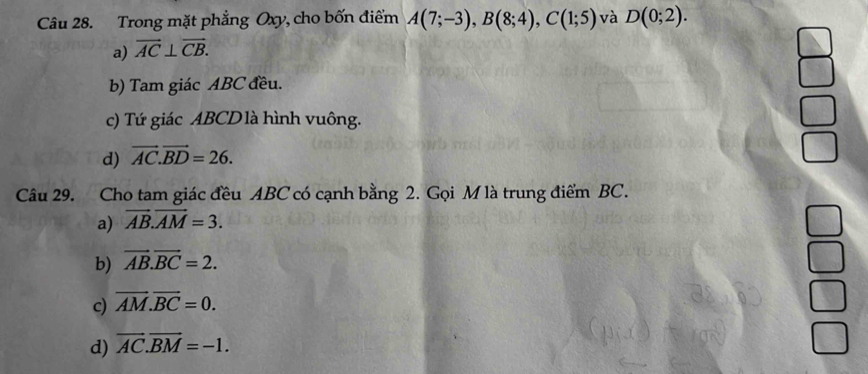 Trong mặt phẳng Oxy, cho bốn điểm A(7;-3), B(8;4), C(1;5) và D(0;2).
a) vector AC⊥ vector CB.
b) Tam giác ABC đều.
c) Tứ giác ABCD là hình vuông.
d) vector AC.vector BD=26. 
Câu 29. Cho tam giác đều ABC có cạnh bằng 2. Gọi M là trung điểm BC.
a) vector AB.vector AM=3.
b) vector AB.vector BC=2.
c) vector AM.vector BC=0.
d) vector AC.vector BM=-1.