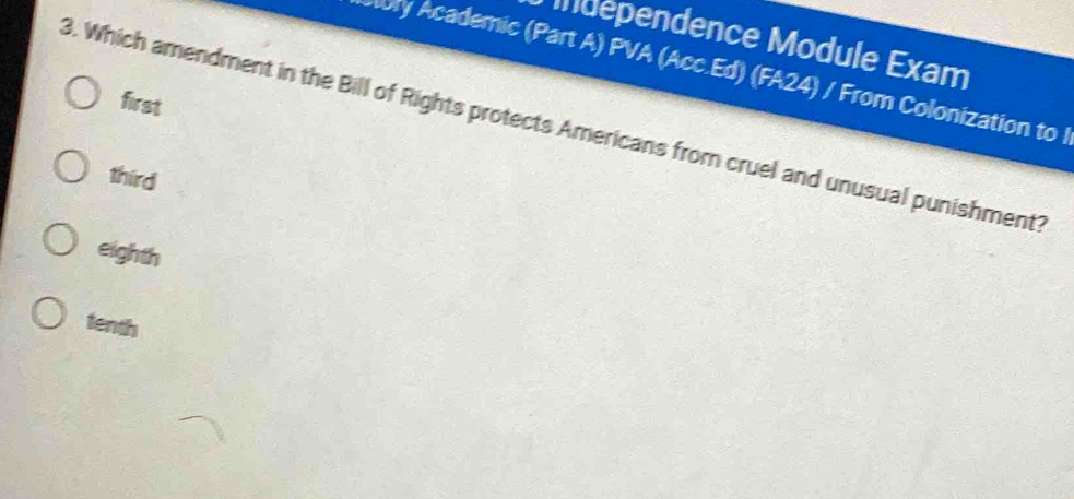 Independence Module Exam
bry Academic (Part A) PVA (Acc.Ed) (FA24) / From Colonization to l
first
3. Which amendment in the Bill of Rights protects Americans from cruel and unusual punishment?
third
eighth
tenth