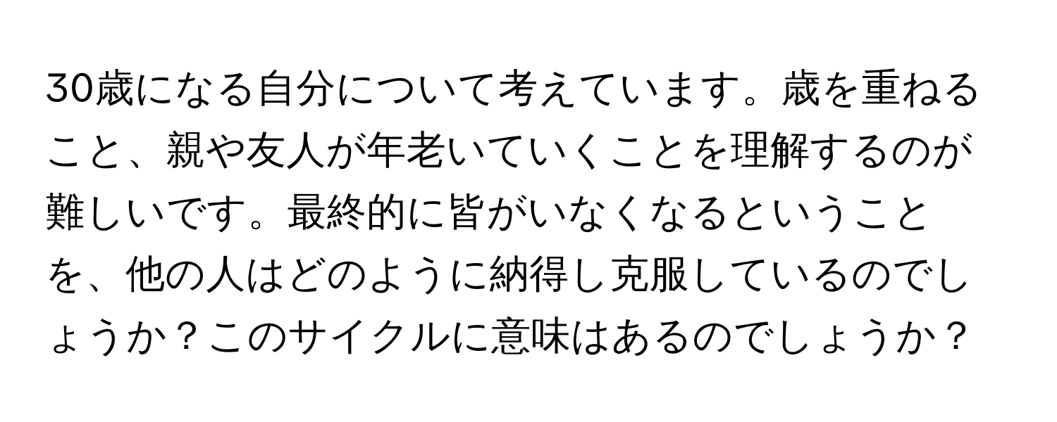 30歳になる自分について考えています。歳を重ねること、親や友人が年老いていくことを理解するのが難しいです。最終的に皆がいなくなるということを、他の人はどのように納得し克服しているのでしょうか？このサイクルに意味はあるのでしょうか？