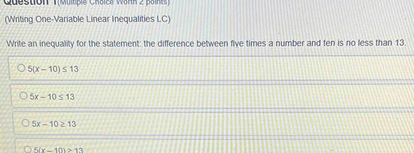 Question T(Multiple Choice Worth 2 points)
(Writing One-Variable Linear Inequalities LC)
Write an inequality for the statement: the difference between five times a number and ten is no less than 13.
5(x-10)≤ 13
5x-10≤ 13
5x-10≥ 13
5(x-10)>13