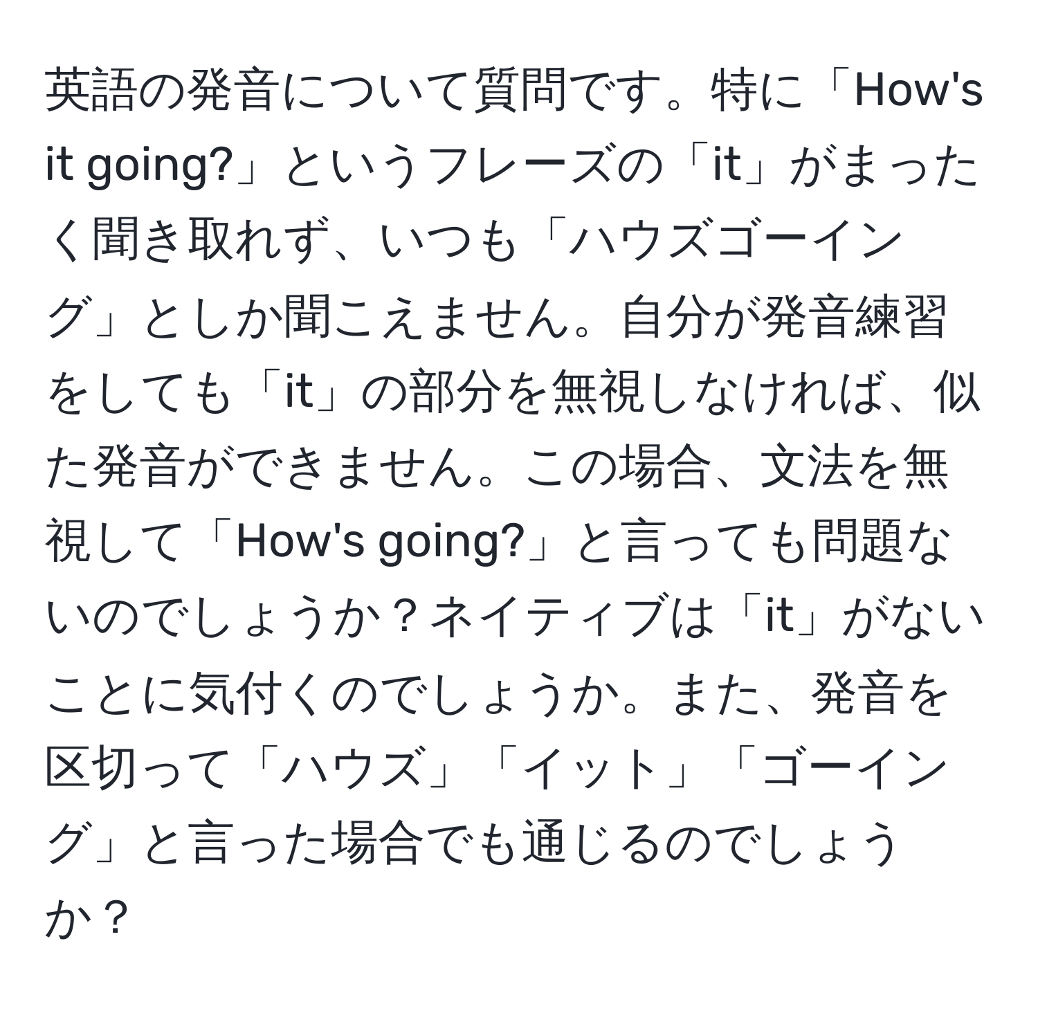 英語の発音について質問です。特に「How's it going?」というフレーズの「it」がまったく聞き取れず、いつも「ハウズゴーイング」としか聞こえません。自分が発音練習をしても「it」の部分を無視しなければ、似た発音ができません。この場合、文法を無視して「How's going?」と言っても問題ないのでしょうか？ネイティブは「it」がないことに気付くのでしょうか。また、発音を区切って「ハウズ」「イット」「ゴーイング」と言った場合でも通じるのでしょうか？