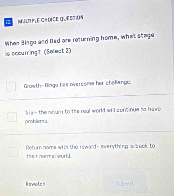 QUESTION
When Bingo and Dad are returning home, what stage
is occurring? (Select 2)
Growth- Bingo has overcome her challenge.
Trial- the return to the real world will continue to have
problems.
Return home with the reward- everything is back to
their normal world.
Rewatch Submit