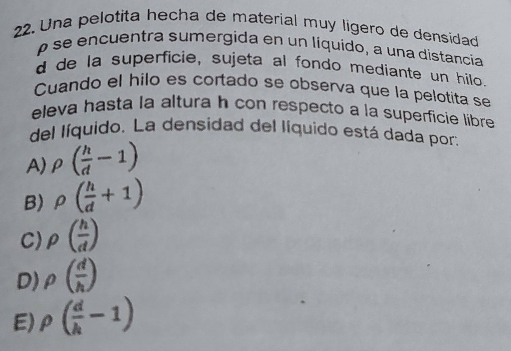 Una pelotita hecha de material muy ligero de densidad
ρ se encuentra sumergida en un líquido, a una distancia
d de la superficie, sujeta al fondo mediante un hilo.
Cuando el hilo es cortado se observa que la pelotita se
eleva hasta la altura h con respecto a la superficie libre
del líquido. La densidad del líquido está dada por:
A) rho ( h/d -1)
B) rho ( h/d +1)
C) rho ( h/d )
D) rho ( d/h )
E) rho ( d/h -1)