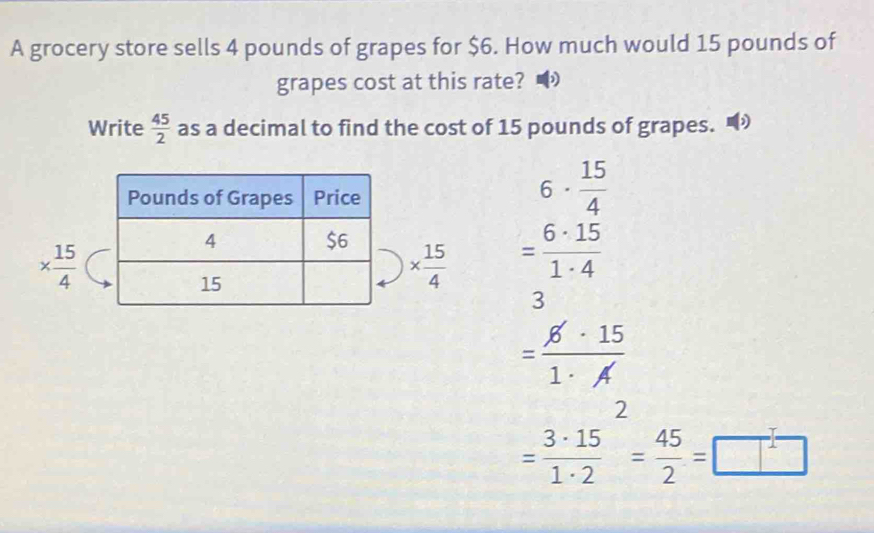 A grocery store sells 4 pounds of grapes for $6. How much would 15 pounds of
grapes cost at this rate? •
Write  45/2  as a decimal to find the cost of 15 pounds of grapes. )
6·  15/4 
*  15/4 
*  15/4  = 6· 15/1· 4 
3
= 6· 15/1· A 
=frac 3· 15(1· 2)^2= 45/2 =□