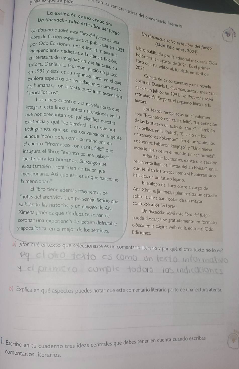 haz io que se pide. e con las características del comentario literario
La extinción como creación:
Un tlacuache salvó este libro del fuego Un tlacuache salvó este libro del fuego
Un tlacuache salvó este libro del fuego es una
(Odo Ediciones, 2021)
obra de ficción especulativa publicada en 2021 Libro publicado por la editorial mexicana Odo
por Odo Ediciones, una editorial mexicana Ediciones, en agosto de 2021. Es el primer
independiente dedicada a la ciencia ficción libro de esta edítorial, fundada en abril de
la literatura de imaginación y la fantasía. Su 2021.
autora, Daniela L. Guzmán, nació en Jalisco
Consta de cinco cuentos y una novela
en 1991 y éste es su segundo libro, en el que corta de Daniela L. Guzmán, autora mexicana
explora aspectos de las relaciones humanas y nacida en Jalisco en 1991. Un tlacuache salvó
''apocalípticos''.
no humanas, con la vista puesta en escenarios autora.
este líbro del fuegó es el segundo libro de la
Los cinco cuentos y la novela corta que  son: ''Prometeo con carita feliz', ''La extinción
Los textos recopilados en el volumen
integran este libro plantean situaciones en las de las bestias es un acto de amor'', ''También
que nos preguntamos qué significa nuestra hay belleza en la finitud'', ''El cielo de los
existencia y qué 'se perderá' si es que nos entrenadores Pokémon'', ''En el principio, los
extinguimos, que es una conversación urgente cocodrilos hablaron kenjõgo'' y ''Una nueva
aunque incómoda, como se menciona en
el cuento ''Prometeo con carita feliz'', que especie aparece en el mundo sin ser notada".
Además de los textos, existe una sección
inaugura el libro: ''extinto es una palabra recurrente llamada ''notas del archivista'', en la
fuerte para los humanos. Supongo que que se hilan los textos como si hubieran sido
ellos también preferirian no tener que hallados en un futuro lejano.
mencionarla. Así que eso es lo que hacen: no El epílogo del libro corre a cargo de
la mencionan''.
Ana Ximena Jiménez, quien realiza un estudio
El libro tiene además fragmentos de sobre la obra para dotar de un mayor
''notas del archivista”, un personaje ficticio que contexto a los lectores.
va hilando las historias, y un epílogo de Ana Un tlacuache salvó este libro del fuego
Ximena Jiménez que sin duda terminan de puede descargarse gratuitamente en formato
coronar una experiencia de lectura disfrutable e-book en la página web de la editorial Odo
y apocalíptica, en el mejor de los sentidos. Ediciones.
a) ¿Por qué el texto que seleccionaste es un comentario literario y por qué el otro texto no lo es?
_
_
_
b) Explica en qué aspectos puedes notar que este comentario literario parte de una lectura atenta.
_
_
_
1. Escribe en tu cuaderno tres ideas centrales que debes tener en cuenta cuando escribas
comentarios literarios.