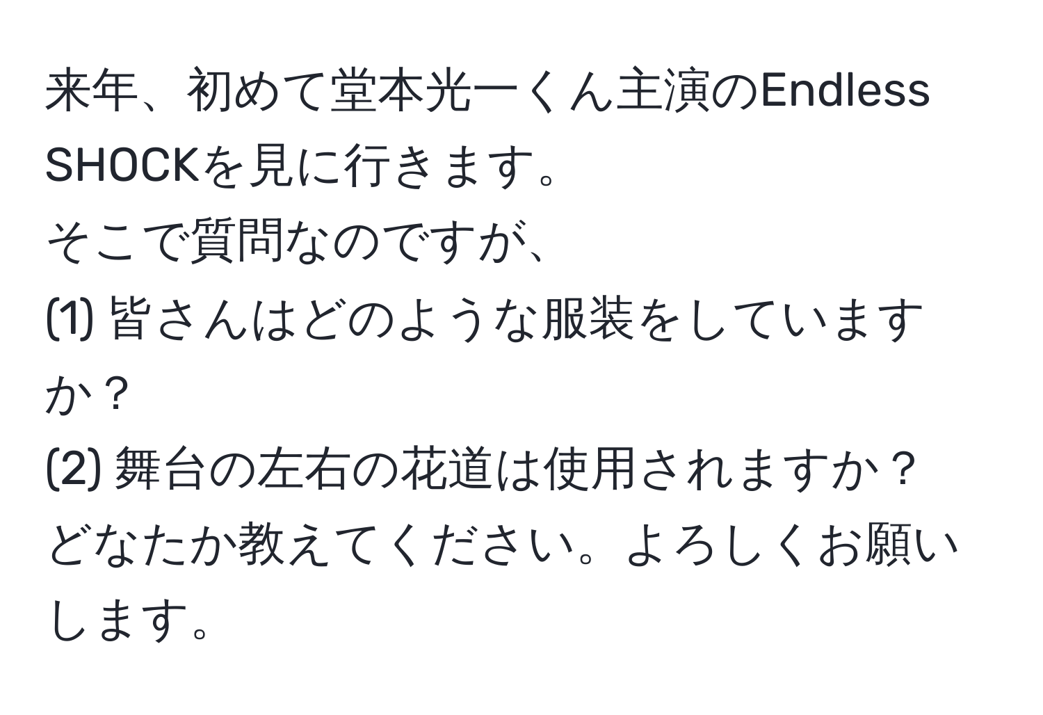 来年、初めて堂本光一くん主演のEndless SHOCKを見に行きます。  
そこで質問なのですが、  
(1) 皆さんはどのような服装をしていますか？  
(2) 舞台の左右の花道は使用されますか？  
どなたか教えてください。よろしくお願いします。