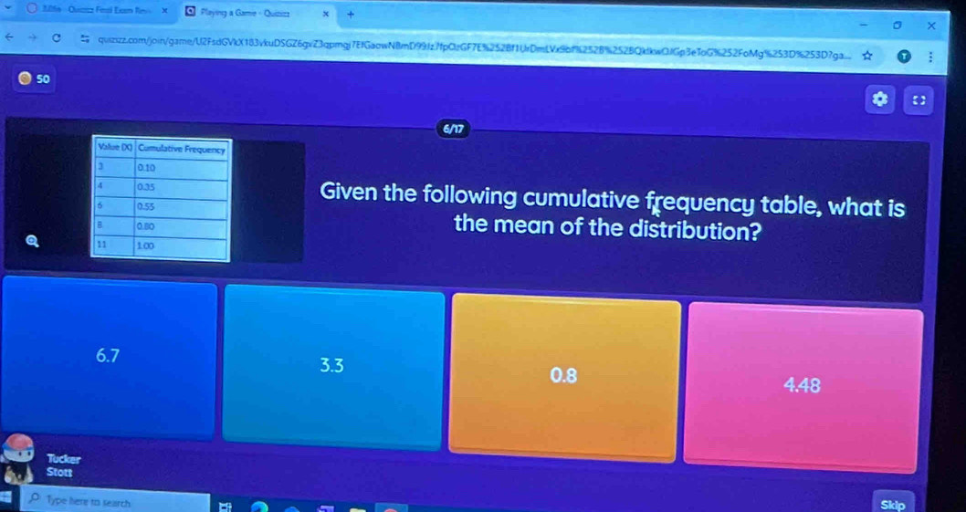 206e -Qucaz Fesl Exm finv Playing a Gamie - Quizizz
×
C quizzz.com/joir/game/U2FsdGVkX183vkuD5GZ6gvZ3qpmgj7EfGaowN8mD99fzffpCzGF7E%2528f1UrDmLVc9bf9252B%252BQkdkwQfGp3e7oG%252FoMg%253D%253D7ga. :
50
【
Given the following cumulative frequency table, what is
the mean of the distribution?
Q
6.7
3.3
0.8
4.48
Tucker
Stott
Type here to search
Skip