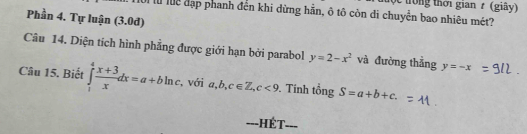 tong thời gian t (giây) 
là luể đạp phanh đến khi dừng hằn, ô tô còn di chuyển bao nhiêu mét? 
Phần 4. Tự luận (3.0đ) 
Câu 14. Diện tích hình phẳng được giới hạn bởi parabol y=2-x^2 và đường thẳng y=-x
Câu 15. Biết ∈tlimits _1^(4frac x+3)xdx=a+bln c. , với a,b,c∈ Z, c<9</tex> . Tính tổng S=a+b+c. 
---HÉT-