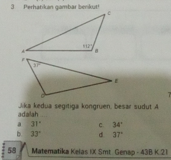 Perhatikan gambar berikut!
7
Jika kedua segitiga kongruen, besar sudut A
adalah .
a. 31° C. 34°
b. 33° d. 37°
58 Matematika Kelas IX Smt. Genap - 43B K.21