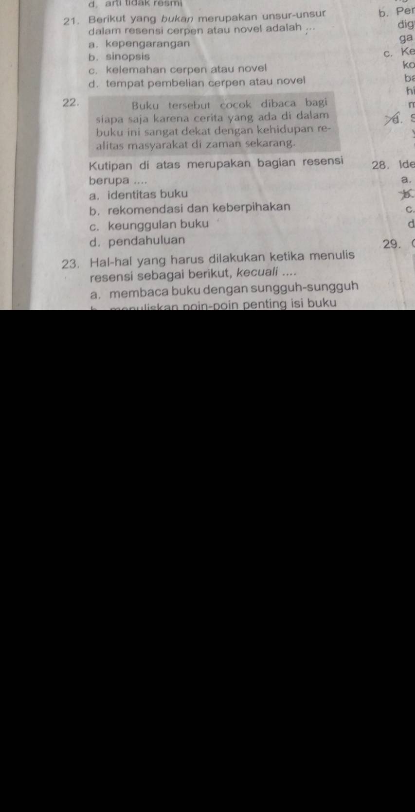 d. arti tidak resmi
21. Berikut yang bukan merupakan unsur-unsur
b. Per
dalam resensi cerpen atau novel adalah ...
dig
a. kepengarangan
ga
b. sinopsis
c. Ke
c. kelemahan cerpen atau novel
ko
d. tempat pembelian cerpen atau novel
ba
hi
22.
Buku tersebut cocok dibaca bagi
r
siapa saja karena cerita yang ada di dalam
a s
buku ini sangat dekat dengan kehidupan re-
alitas masyarakat di zaman sekarang.
Kutipan di atas merupakan bagian resensi 28. Ide
berupa .... a.
a. identitas buku
b，rekomendasi dan keberpihakan C.
c. keunggulan buku d
d. pendahuluan 29.
23. Hal-hal yang harus dilakukan ketika menulis
resensi sebagai berikut, kecuali ....
a. membaca buku dengan sungguh-sungguh
manuliskan poin-poin penting isi buku