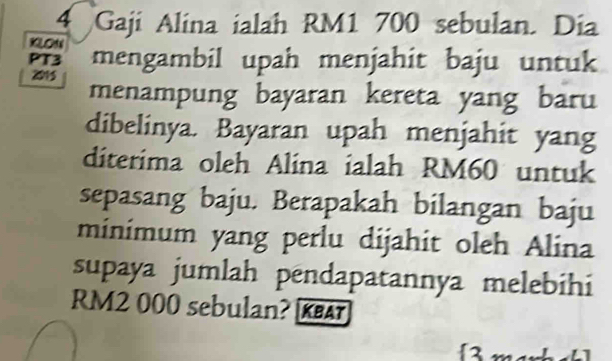 Gaji Alina ialah RM1 700 sebulan. Dia 
xLoN 
PT3 mengambil upah menjahit baju untuk 
2015 
menampung bayaran kereta yang baru 
dibelinya. Bayaran upah menjahit yang 
diterima oleh Alina ialah RM60 untuk 
sepasang baju. Berapakah bilangan baju 
minimum yang perlu dijahit oleh Alina 
supaya jumlah pendapatannya melebihi
RM2 000 sebulan? KAT