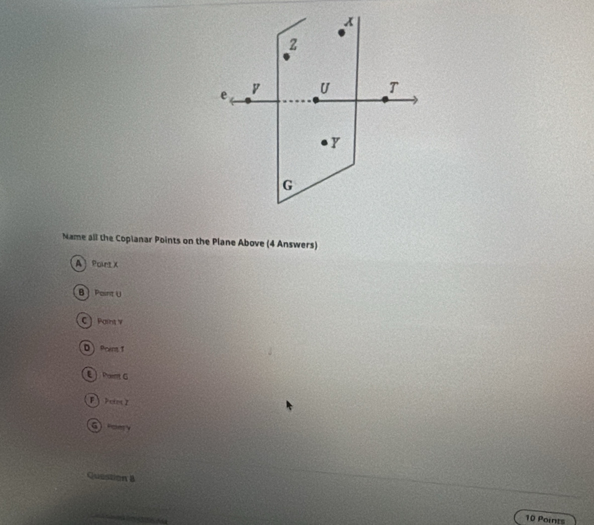 x
z
e y
U
T
G
Name all the Copianar Points on the Plane Above (4 Answers) 
A Point X
B Paint U
C Paint V
D Porm 1
E Paint G
F  Point Z
Gmy
Question 8 
10 Points