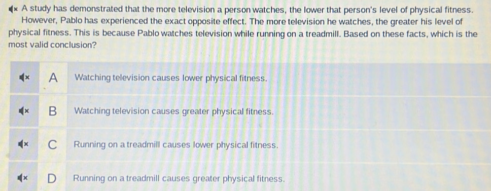 A study has demonstrated that the more television a person watches, the lower that person's level of physical fitness.
However, Pablo has experienced the exact opposite effect. The more television he watches, the greater his level of
physical fitness. This is because Pablo watches television while running on a treadmill. Based on these facts, which is the
most valid conclusion?
A Watching television causes lower physical fitness.
B Watching television causes greater physical fitness.
C Running on a treadmill causes lower physical fitness.
Running on a treadmill causes greater physical fitness.