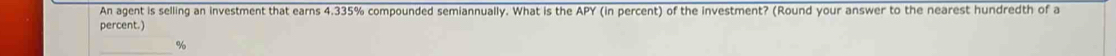 An agent is selling an investment that earns 4.335% compounded semiannually. What is the APY (in percent) of the investment? (Round your answer to the nearest hundredth of a 
percent.) 
_ %
